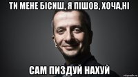 ти мене бiсиш, я пiшов, хоча,hi сам пиздуй нахуй