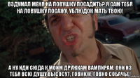 вздумал меня на ловушку посадить? я сам тебя на ловушку посажу, ублюдок мать твою! а ну иди сюда к моим дружкам вампирам, они из тебя всю душу высосут, говнюк, говно собачье!