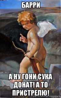 барри а ну гони сука донат! а то пристрелю!
