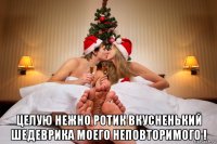  целую нежно ротик вкусненький шедеврика моего неповторимого !
