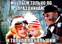 мы пьём только по праздникам. и тольло по большим