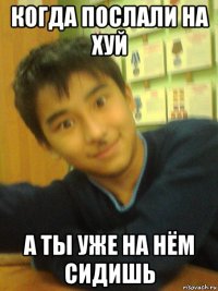 когда послали на хуй а ты уже на нём сидишь