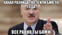 какая разница тйота или бмв 98 года все равно ты бомж