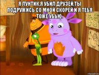я лунтик,я убил друзей,ты подружись со мной скорей,и я тебя тоже убью. 