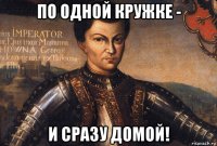 по одной кружке - и сразу домой!