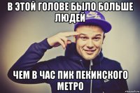 в этой голове было больше людей чем в час пик пекинского метро