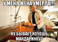 у меня жена умерла!!! ну.бывает.хочешь мандаринку?