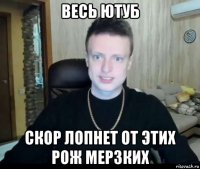 весь ютуб скор лопнет от этих рож мерзких