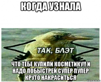 когда узнала что тебе купили косметику!! и надо побыстрей супер пупер круто накраситься