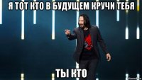 я тот кто в будущем кручи тебя ты кто