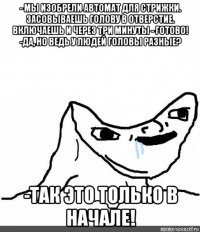 - мы изобрели автомат для стрижки. засовываешь голову в отверстие. включаешь и через три минуты - готово! -да, но ведь у людей головы разные? -так это только в начале!