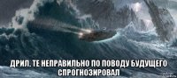  дрил, те неправильно по поводу будущего спрогнозировал