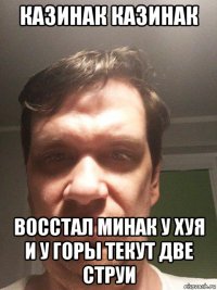 казинак казинак восстал минак у хуя и у горы текут две струи