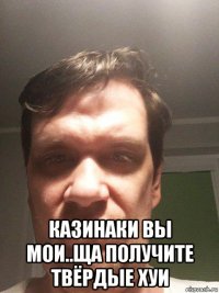  казинаки вы мои..ща получите твёрдые хуи