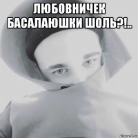 любовничек басалаюшки шоль?!.. 