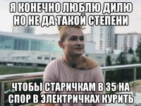 я конечно люблю дилю но не да такой степени чтобы старичкам в 35 на спор в электричках курить