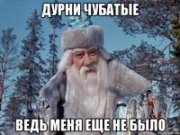 дурни чубатые ведь меня еще не было