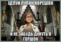 целуй пупок корешок и не забудь дунуть в горшок