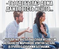 - ты где была? дома даже поесть нечего... - бегала -но футболка сухая и совсем не пахнет в марафоне улиток бегала, в группе с другими бегунами..