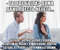 - ты где была? дома даже поесть нечего... - бегала - но футболка сухая и совсем не пахнет в марафоне улиток бегала, в группе с другими бегунами..