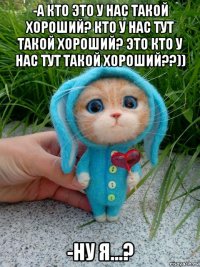 -а кто это у нас такой хороший? кто у нас тут такой хороший? это кто у нас тут такой хороший??)) -ну я...?