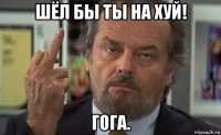 шёл бы ты на хуй! гога.