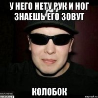 у него нету рук и ног знаешь его зовут колобок