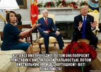  я это всё уже проходил! потом она попросит приставку с виртуальной реальностью. потом виртуальную курицу с картошкой! - вот! пожалуйста!