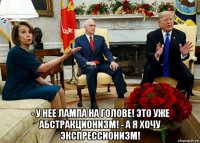  - у нее лампа на голове! это уже абстракционизм! - а я хочу экспрессионизм!
