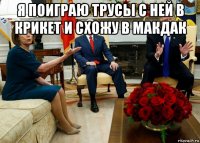 я поиграю трусы с ней в крикет и схожу в макдак 