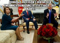дональд, ну сходи с ней на геев тирамису, пожалуйста. это 2 часа. - вот видите! 