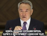  адиль, вообще хороший парень, берите с него пример! сднюхой тебя!