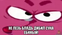  не лезь блядь дибил сука ебнный!