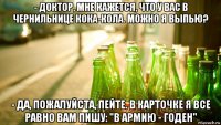 - доктор, мне кажется, что у вас в чернильнице кока-кола. можно я выпью? - да, пожалуйста, пейте. в карточке я все равно вам пишу: "в армию - годен"