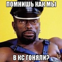 помнишь как мы в кс гоняли?