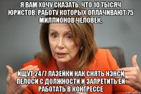 я вам хочу сказать, что 10 тысяч юристов, работу которых оплачивают 75 миллионов человек, ищут 24/7 лазейки как снять нэнси пелоси с должности и запретить ей работать в конгрессе