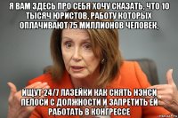 я вам здесь про себя хочу сказать, что 10 тысяч юристов, работу которых оплачивают 75 миллионов человек, ищут 24/7 лазейки как снять нэнси пелоси с должности и запретить ей работать в конгрессе