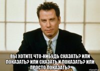  вы хотите что-нибудь сказать? или показать? или сказать и показать? или просто показать?