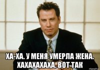  ха-ха. у меня умерла жена. хахахахаха. вот так