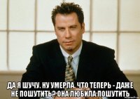  да я шучу. ну умерла. что теперь - даже не пошутить? она любила пошутить