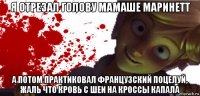 я отрезал голову мамаше маринетт а потом практиковал французский поцелуй, жаль что кровь с шеи на кроссы капала