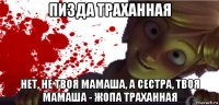 пизда траханная нет, не твоя мамаша, а сестра, твоя мамаша - жопа траханная