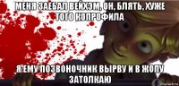 меня заебал вейхэм, он, блять, хуже того копрофила я ему позвоночник вырву и в жопу затолкаю