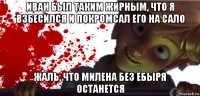 иван был таким жирным, что я взбесился и покромсал его на сало жаль, что милена без ёбыря останется