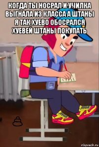 когда ты носрал и училка выгнала из класса а штаны я так хуево обосрался хуевей штаны покупать 