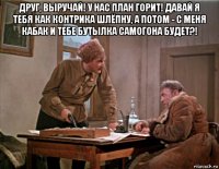 друг, выручай! у нас план горит! давай я тебя как контрика шлёпну, а потом - с меня кабак и тебе бутылка самогона будет?! 