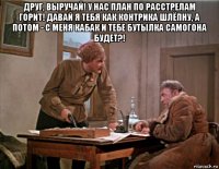 друг, выручай! у нас план по расстрелам горит! давай я тебя как контрика шлёпну, а потом - с меня кабак и тебе бутылка самогона будет?! 