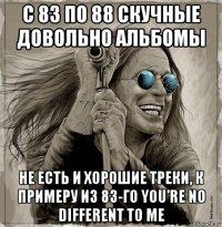 с 83 по 88 скучные довольно альбомы не есть и хорошие треки, к примеру из 83-го you’re no different to me