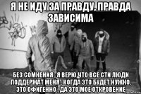 я не иду за правду, правда зависима без сомнения , я верю что все сти люди поддержат меня , когда это будет нужно, это офигенно , да это мое откровение