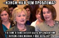 - нэнси, ну в чём проблема? - а в том! я тоже хотела быть президентом! почему джо можно, а мне нельзя?!